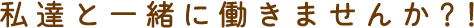 私達と一緒に働きませんか？！