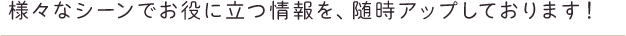 様々なシーンでお役に立つ情報を、随時アップしております！