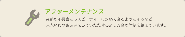 アフターメンテナンス 突然の不具合にもスピーディーに対応できるようにするなど、末永いおつきあいをしていただけるよう万全の体制を整えています。